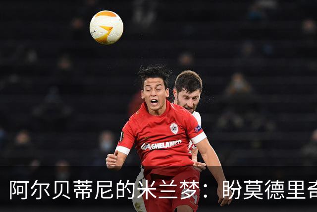 阿尔贝蒂尼的米兰梦：盼莫德里奇早来，年轻人快上场！